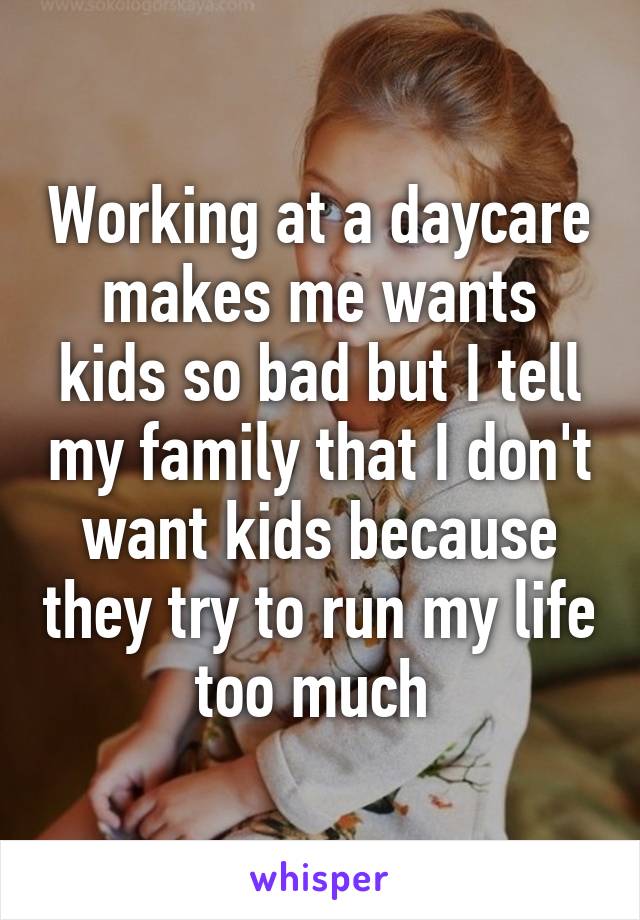 Working at a daycare makes me wants kids so bad but I tell my family that I don't want kids because they try to run my life too much 