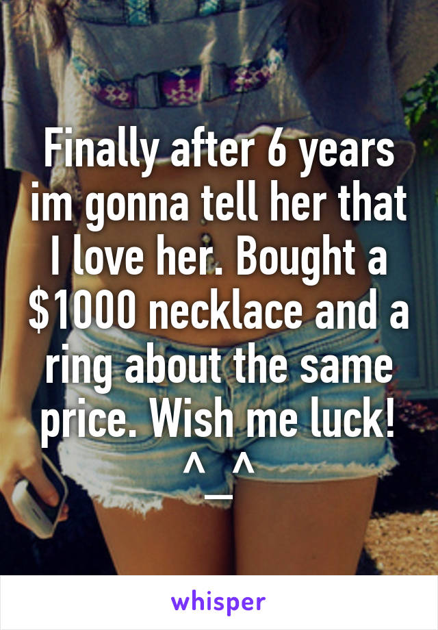 Finally after 6 years im gonna tell her that I love her. Bought a $1000 necklace and a ring about the same price. Wish me luck! ^_^