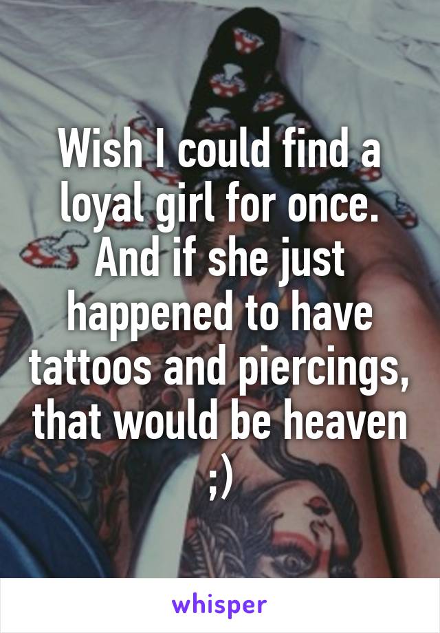 Wish I could find a loyal girl for once. And if she just happened to have tattoos and piercings, that would be heaven ;)