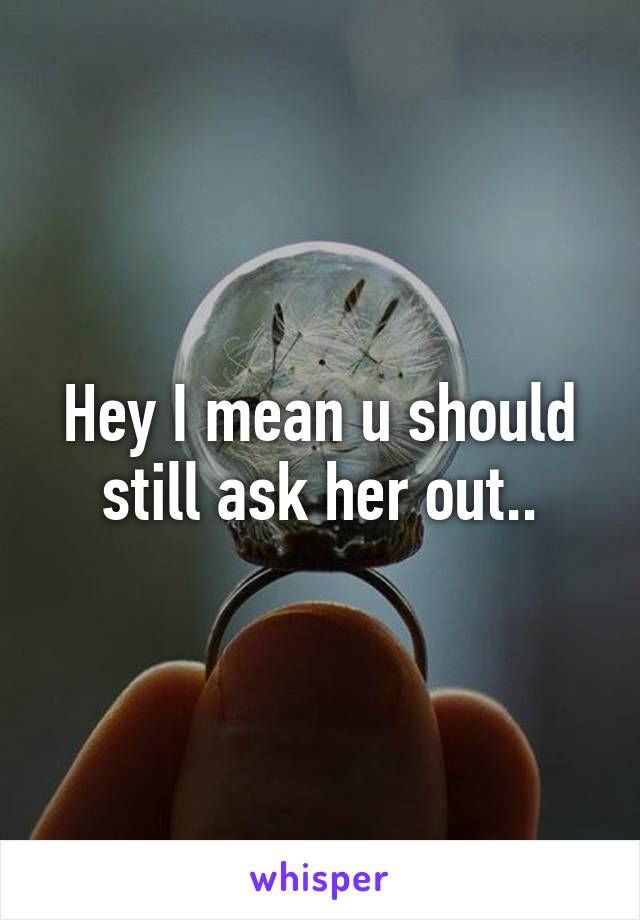 Hey I mean u should still ask her out..