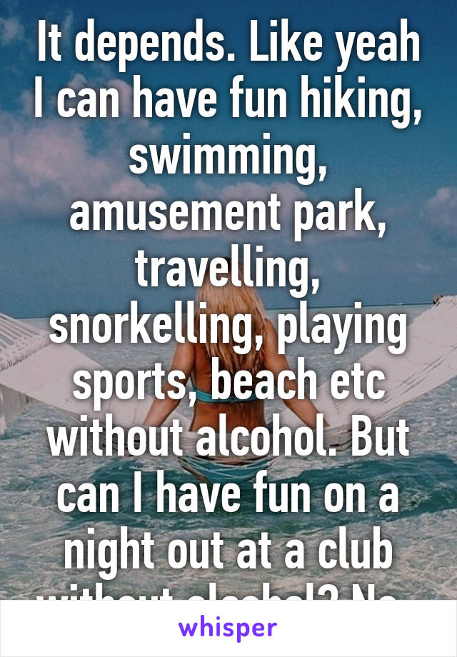 It depends. Like yeah I can have fun hiking, swimming, amusement park, travelling, snorkelling, playing sports, beach etc without alcohol. But can I have fun on a night out at a club without alcohol? No. 