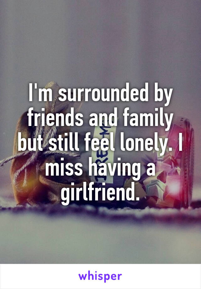 I'm surrounded by friends and family but still feel lonely. I miss having a girlfriend.