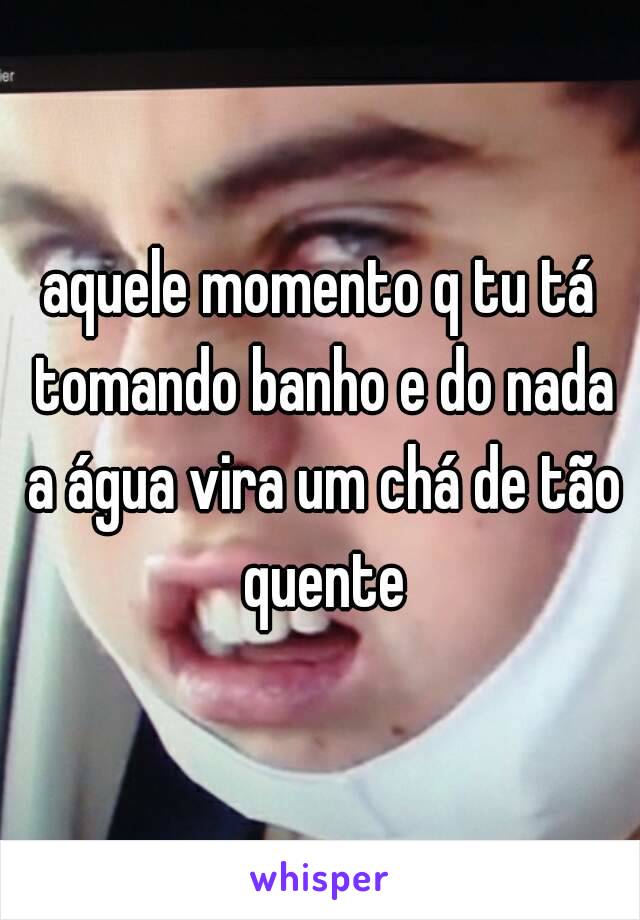 aquele momento q tu tá tomando banho e do nada a água vira um chá de tão quente