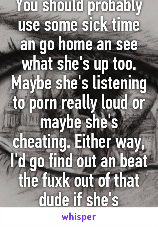 You should probably use some sick time an go home an see what she's up too. Maybe she's listening to porn really loud or maybe she's cheating. Either way, I'd go find out an beat the fuxk out of that dude if she's cheating. Godspeed 