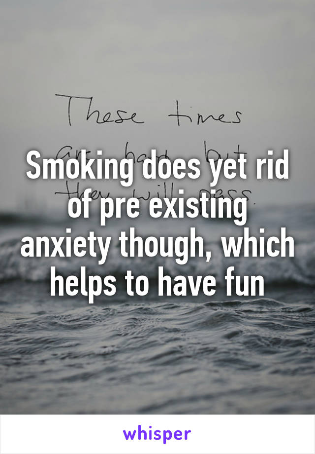 Smoking does yet rid of pre existing anxiety though, which helps to have fun