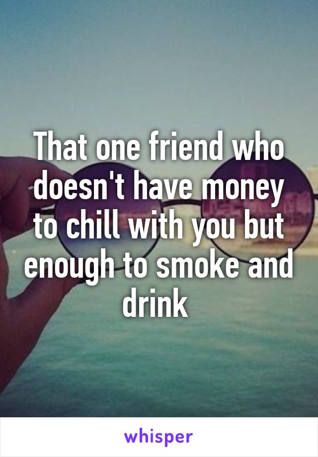 That one friend who doesn't have money to chill with you but enough to smoke and drink 