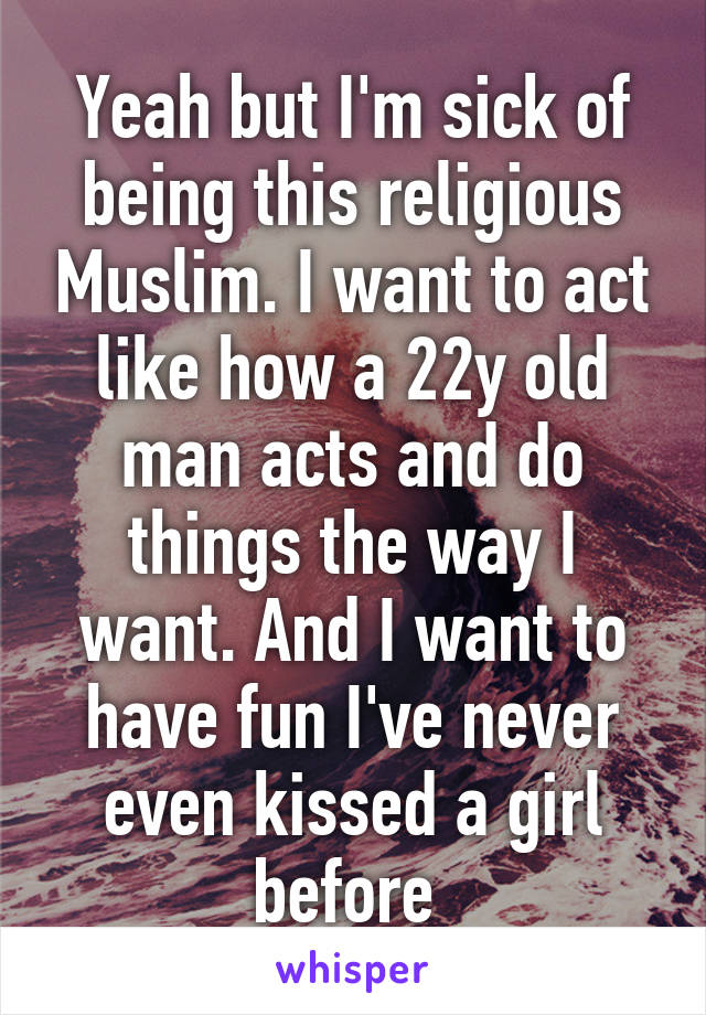 Yeah but I'm sick of being this religious Muslim. I want to act like how a 22y old man acts and do things the way I want. And I want to have fun I've never even kissed a girl before 