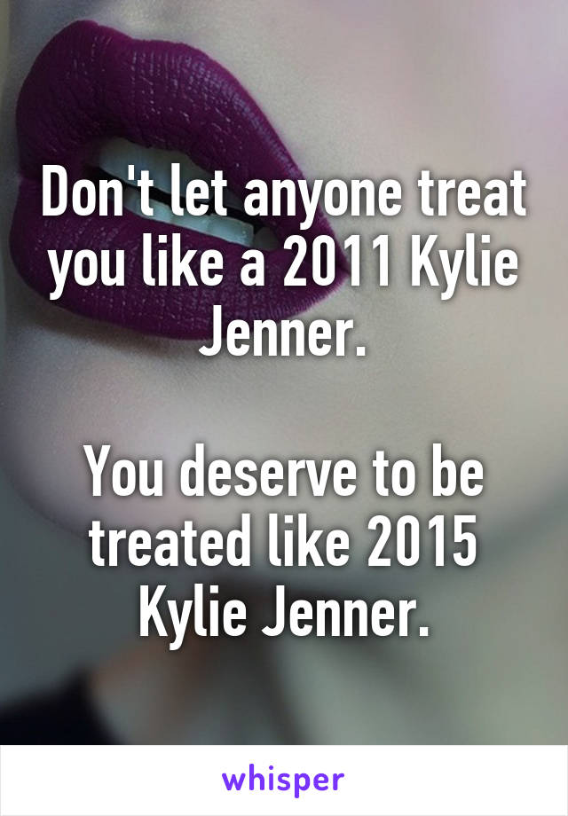 Don't let anyone treat you like a 2011 Kylie Jenner.

You deserve to be treated like 2015 Kylie Jenner.