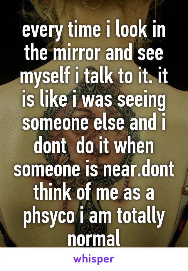 every time i look in the mirror and see myself i talk to it. it is like i was seeing someone else and i dont  do it when someone is near.dont think of me as a phsyco i am totally normal