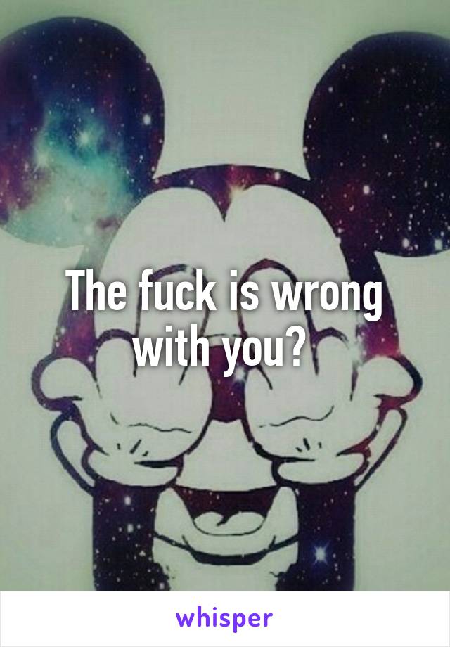 The fuck is wrong with you? 