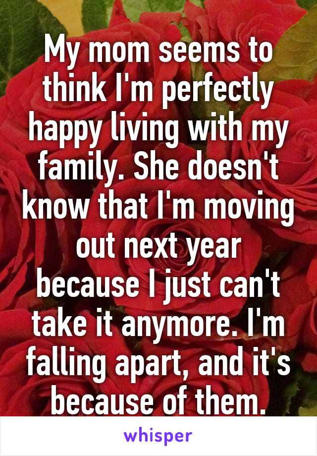 My mom seems to think I'm perfectly happy living with my family. She doesn't know that I'm moving out next year because I just can't take it anymore. I'm falling apart, and it's because of them.