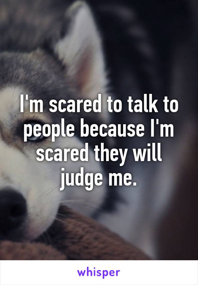 I'm scared to talk to people because I'm scared they will judge me.