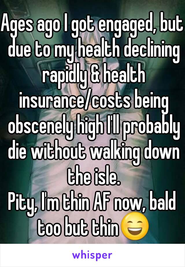 Ages ago I got engaged, but due to my health declining rapidly & health insurance/costs being obscenely high I'll probably die without walking down the isle.
Pity, I'm thin AF now, bald too but thin😄