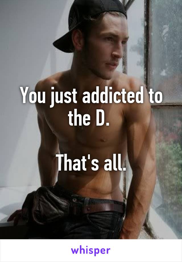 You just addicted to the D. 

That's all.