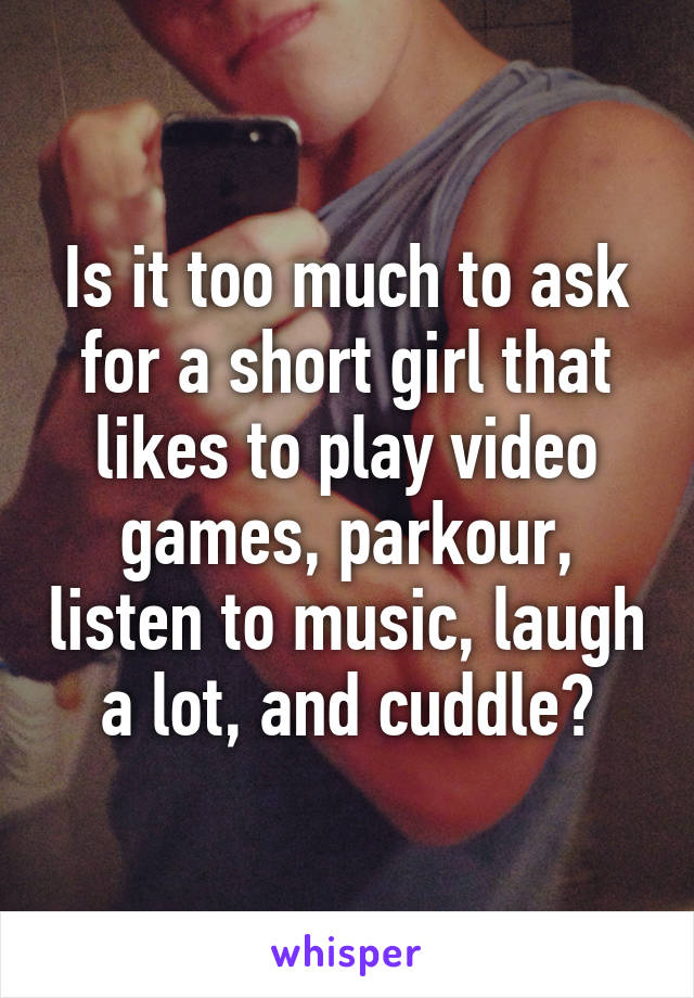 Is it too much to ask for a short girl that likes to play video games, parkour, listen to music, laugh a lot, and cuddle?