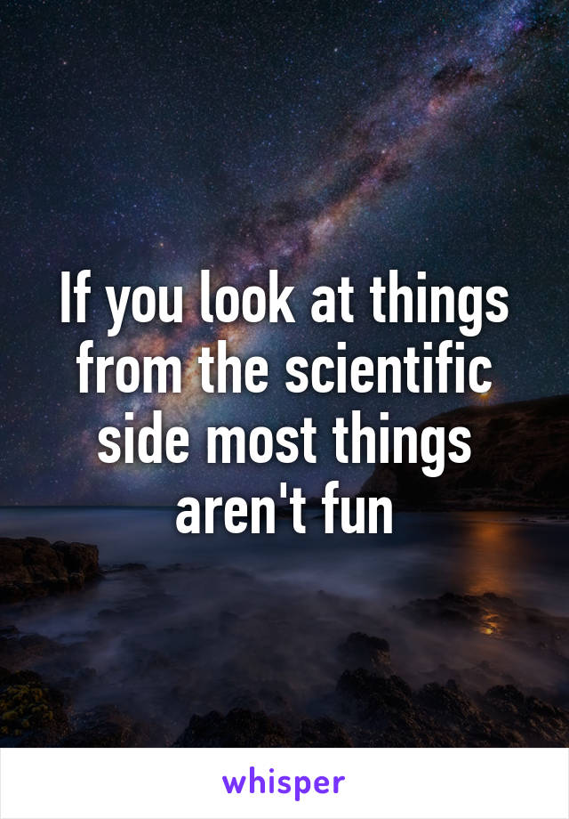 If you look at things from the scientific side most things aren't fun