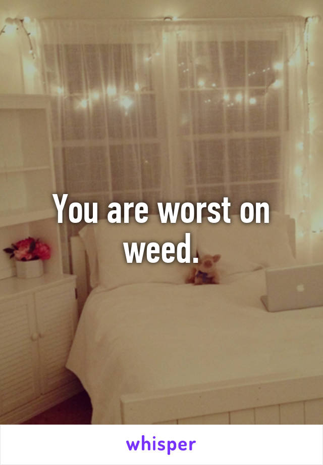 You are worst on weed.