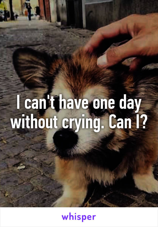 I can't have one day without crying. Can I?