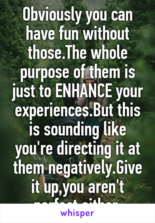 Obviously you can have fun without those.The whole purpose of them is just to ENHANCE your experiences.But this is sounding like you're directing it at them negatively.Give it up,you aren't perfect either.