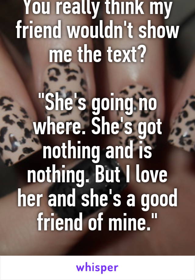 You really think my friend wouldn't show me the text?

"She's going no where. She's got nothing and is nothing. But I love her and she's a good friend of mine."

Really? Fuck you. 