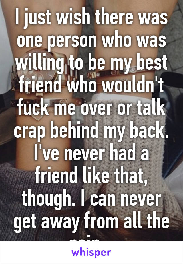 I just wish there was one person who was willing to be my best friend who wouldn't fuck me over or talk crap behind my back. I've never had a friend like that, though. I can never get away from all the pain...