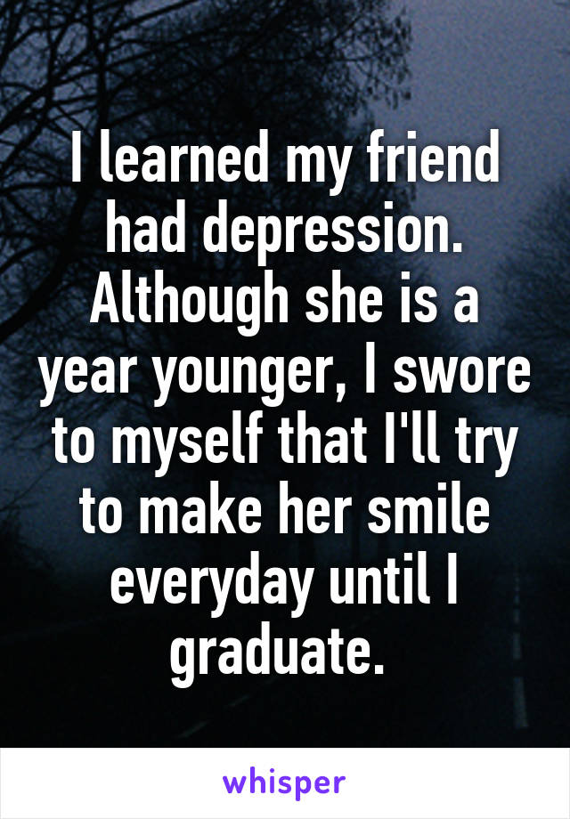 I learned my friend had depression. Although she is a year younger, I swore to myself that I'll try to make her smile everyday until I graduate. 