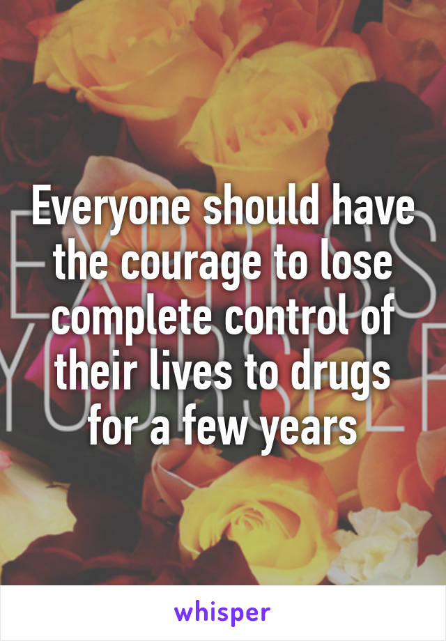 Everyone should have the courage to lose complete control of their lives to drugs for a few years