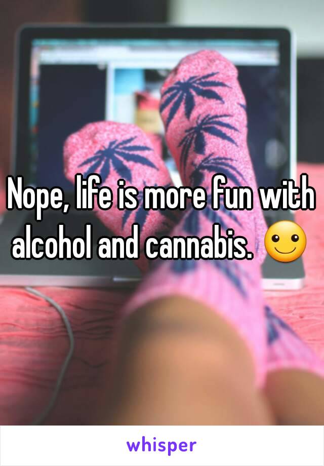 Nope, life is more fun with alcohol and cannabis. ☺ 