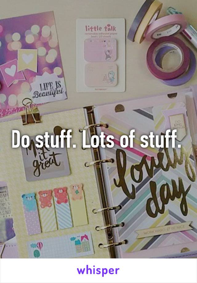 Do stuff. Lots of stuff. 