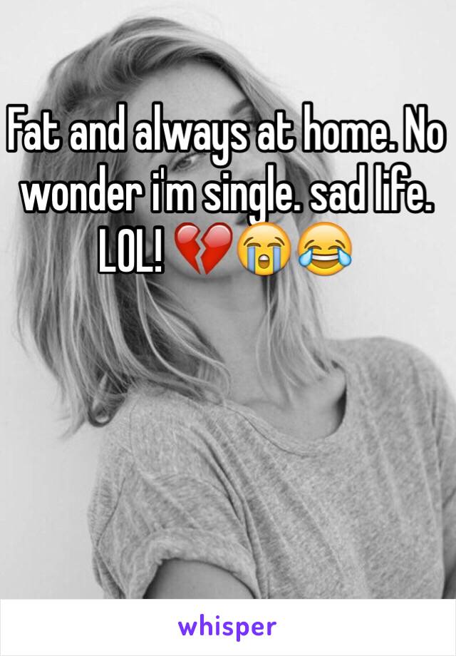 Fat and always at home. No wonder i'm single. sad life. LOL! 💔😭😂