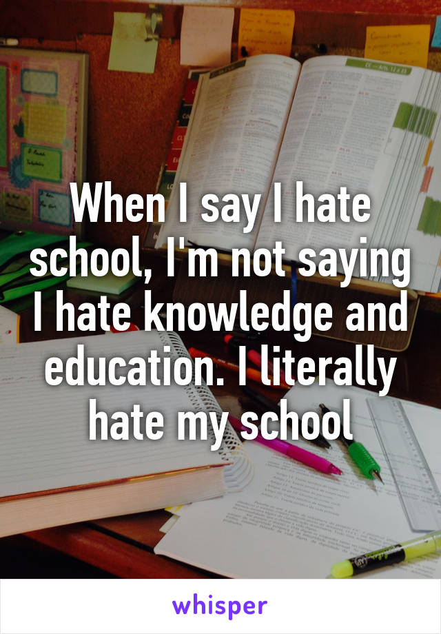 When I say I hate school, I'm not saying I hate knowledge and education. I literally hate my school