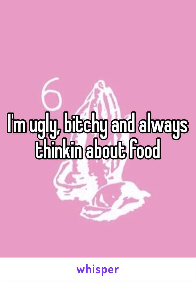 I'm ugly, bitchy and always thinkin about food 