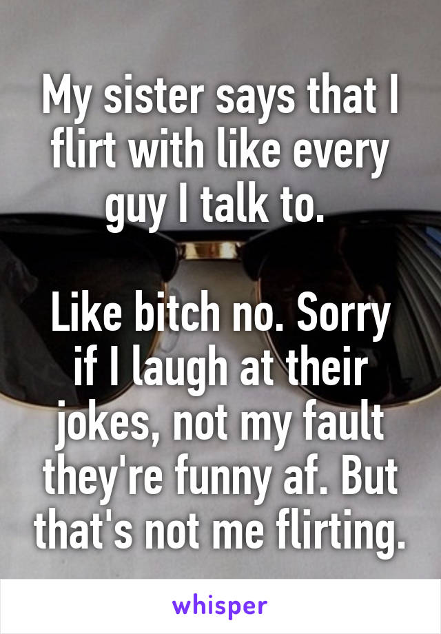 My sister says that I flirt with like every guy I talk to. 

Like bitch no. Sorry if I laugh at their jokes, not my fault they're funny af. But that's not me flirting.