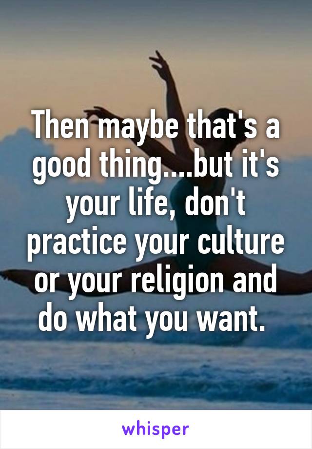 Then maybe that's a good thing....but it's your life, don't practice your culture or your religion and do what you want. 