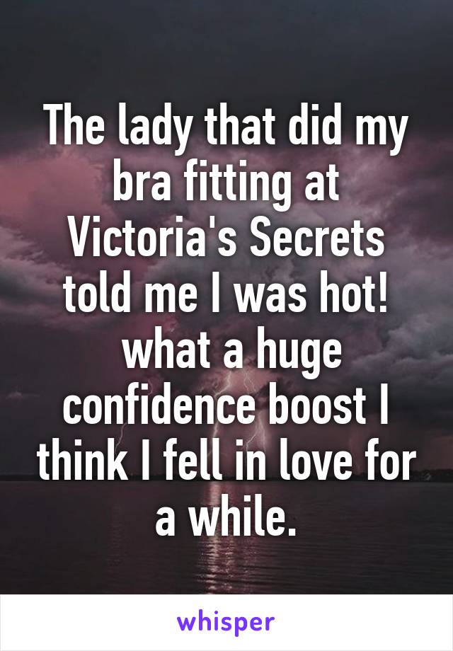 The lady that did my bra fitting at Victoria's Secrets told me I was hot!
 what a huge confidence boost I think I fell in love for a while.