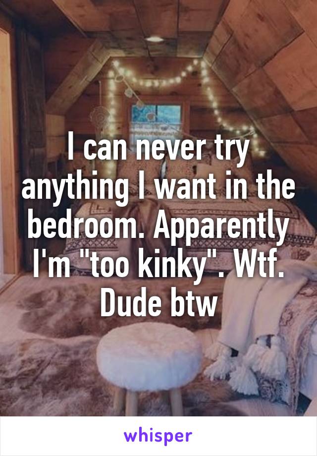 I can never try anything I want in the bedroom. Apparently I'm "too kinky". Wtf. Dude btw