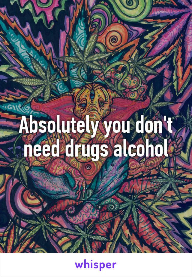 Absolutely you don't need drugs alcohol