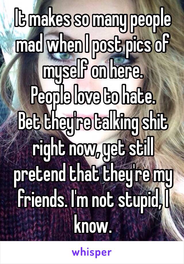 It makes so many people mad when I post pics of myself on here. 
People love to hate. 
Bet they're talking shit right now, yet still pretend that they're my friends. I'm not stupid, I know. 