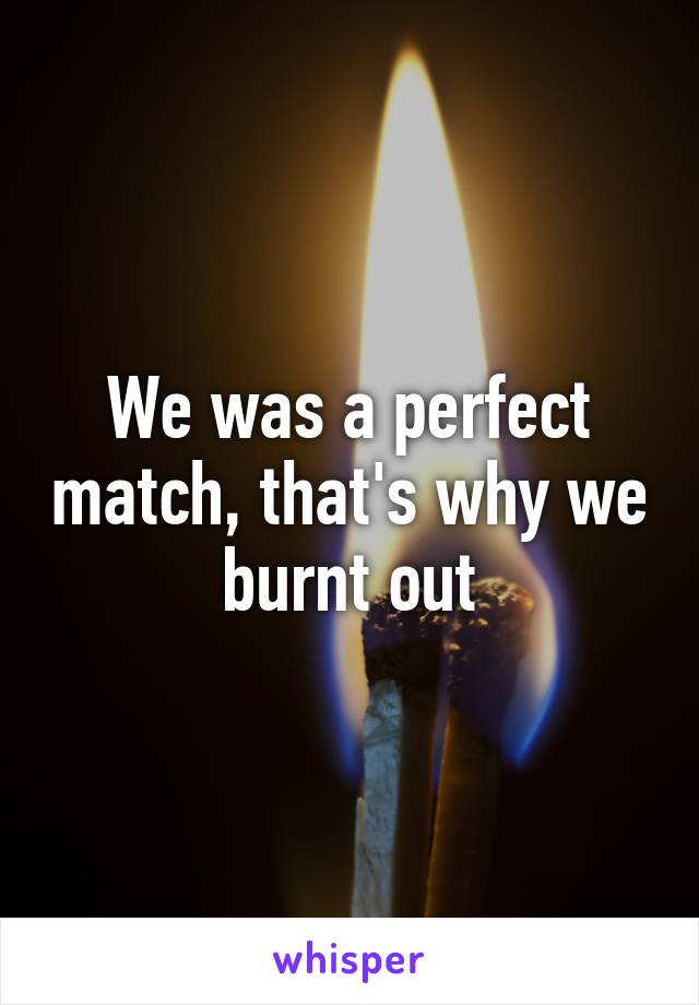 We was a perfect match, that's why we burnt out