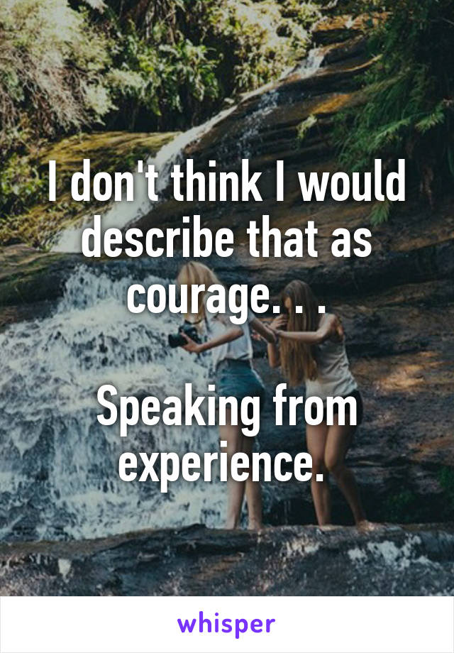 I don't think I would describe that as courage. . .

Speaking from experience. 