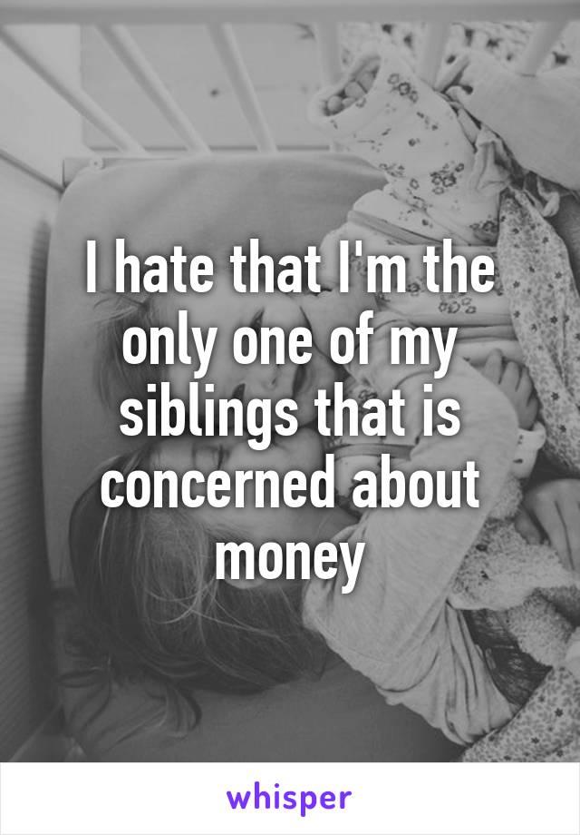 I hate that I'm the only one of my siblings that is concerned about money