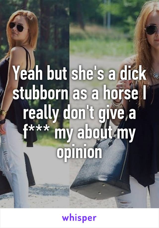 Yeah but she's a dick stubborn as a horse I really don't give a f*** my about my opinion