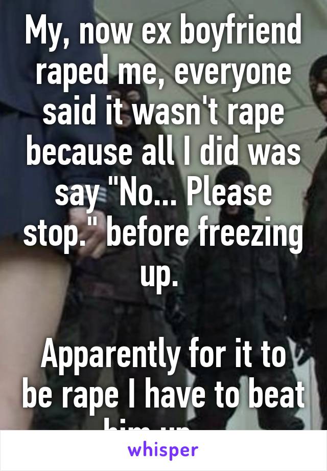 My, now ex boyfriend raped me, everyone said it wasn't rape because all I did was say "No... Please stop." before freezing up. 

Apparently for it to be rape I have to beat him up... 