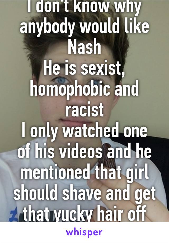 I don't know why anybody would like Nash
He is sexist, homophobic and racist
I only watched one of his videos and he mentioned that girl should shave and get that yucky hair off their body like WTF?