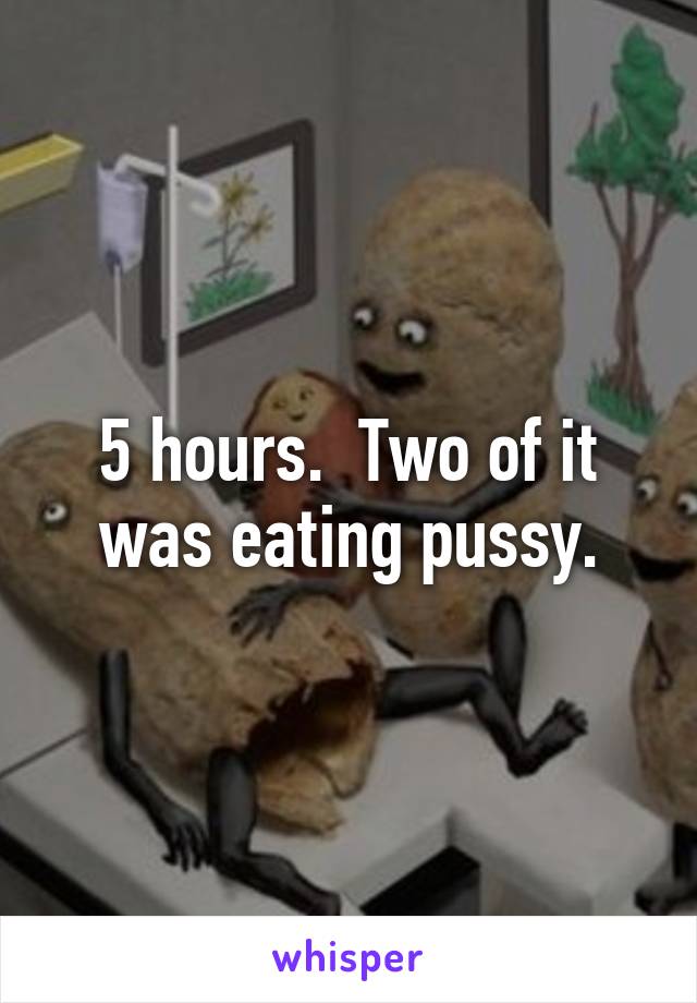 5 hours.  Two of it was eating pussy.