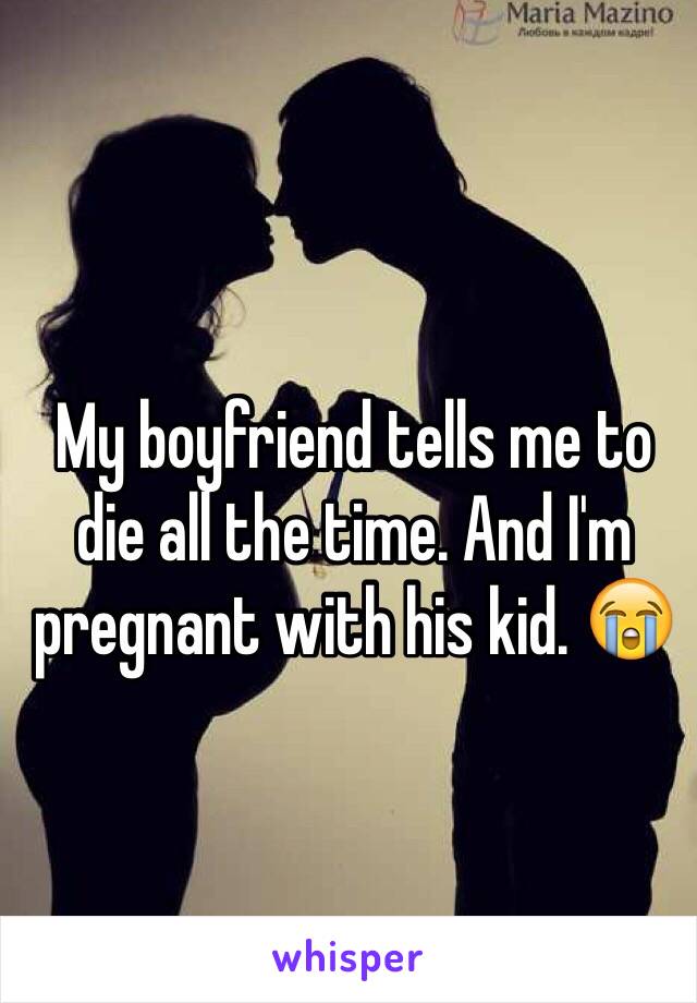 My boyfriend tells me to die all the time. And I'm pregnant with his kid. 😭