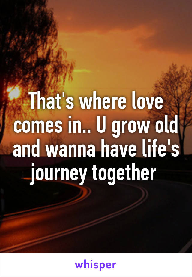 That's where love comes in.. U grow old and wanna have life's journey together 