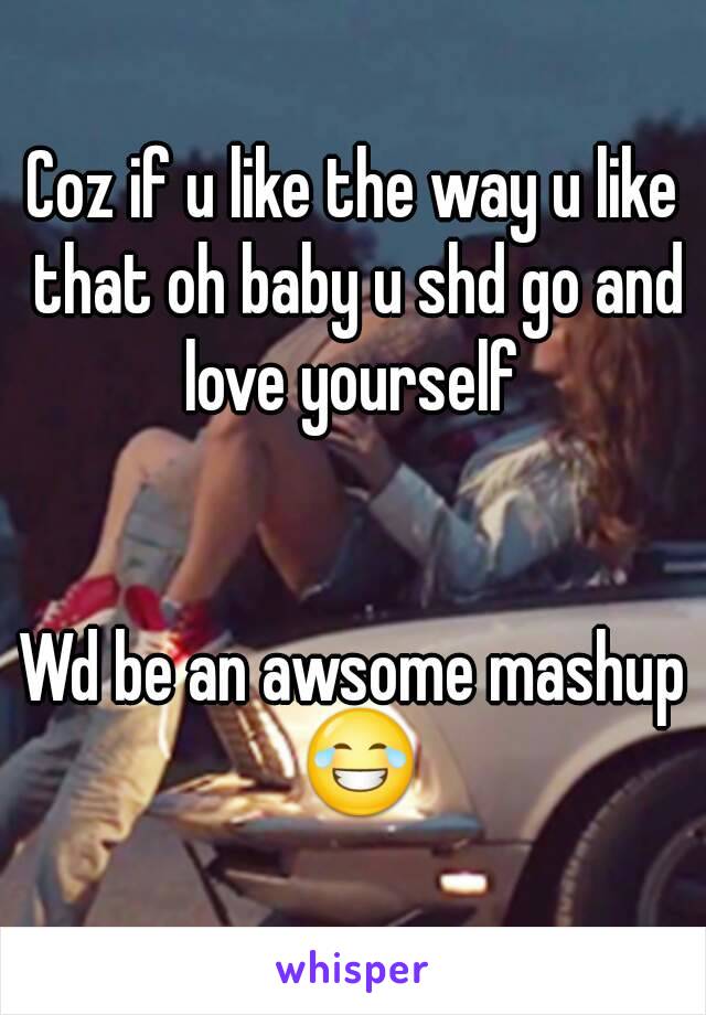 Coz if u like the way u like that oh baby u shd go and love yourself 


Wd be an awsome mashup 😂