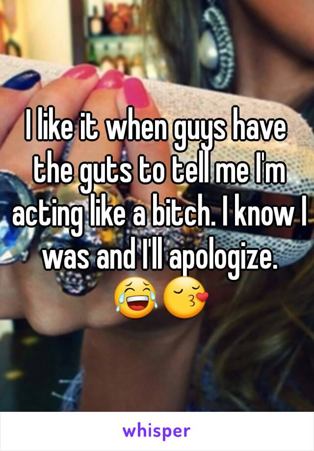 I like it when guys have the guts to tell me I'm acting like a bitch. I know I was and I'll apologize. 😂😚