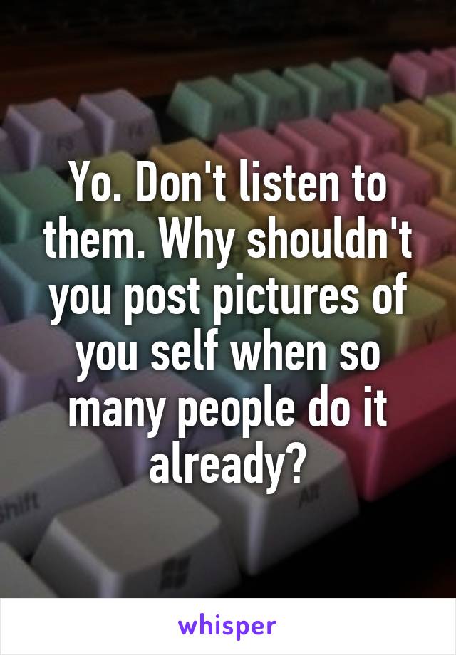 Yo. Don't listen to them. Why shouldn't you post pictures of you self when so many people do it already?